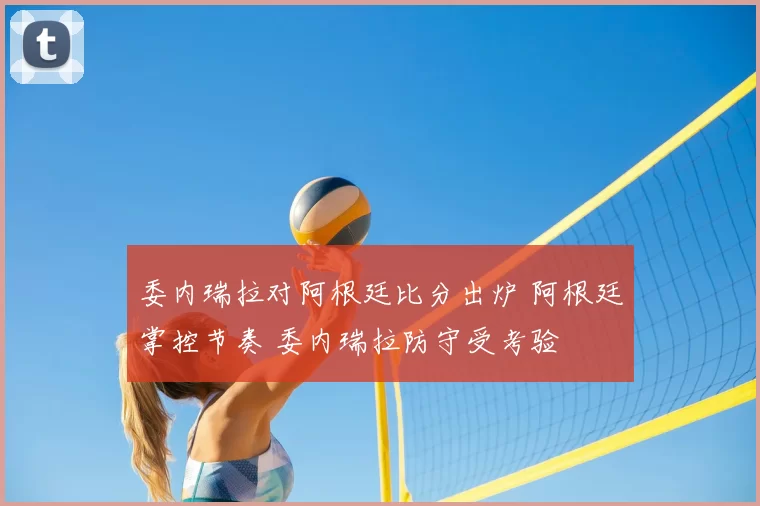 委内瑞拉对阿根廷比分出炉 阿根廷掌控节奏 委内瑞拉防守受考验