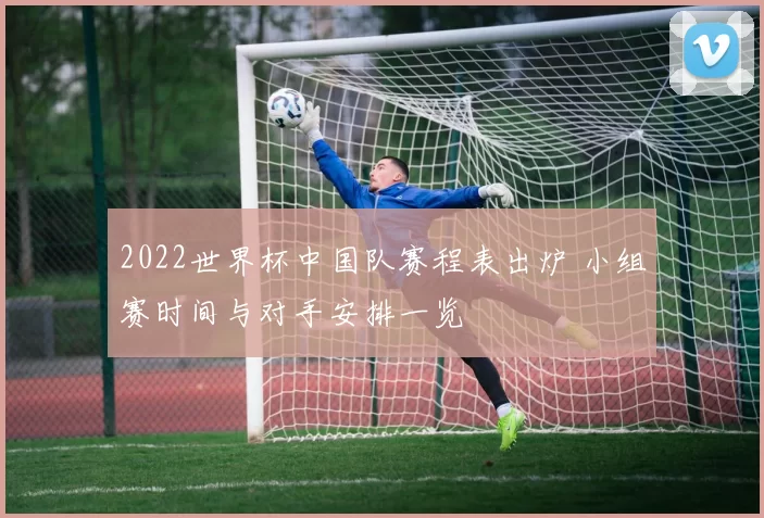 2022世界杯中国队赛程表出炉 小组赛时间与对手安排一览