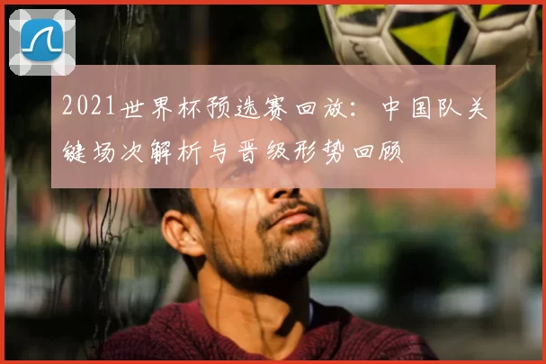 2021世界杯预选赛回放：中国队关键场次解析与晋级形势回顾