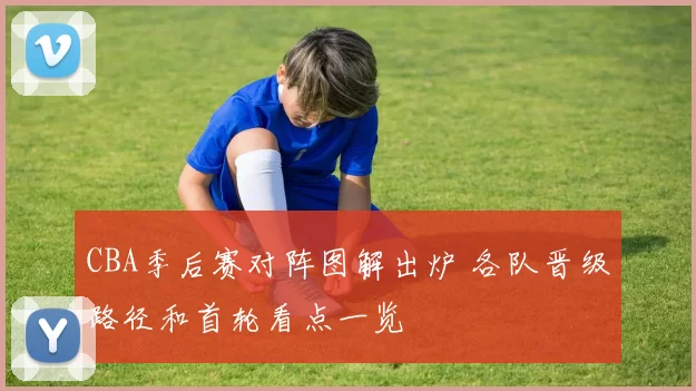 CBA季后赛对阵图解出炉 各队晋级路径和首轮看点一览