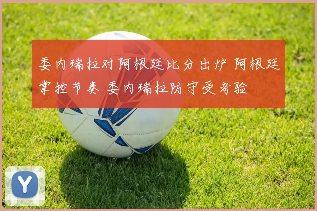 委内瑞拉对阿根廷比分出炉 阿根廷掌控节奏 委内瑞拉防守受考验