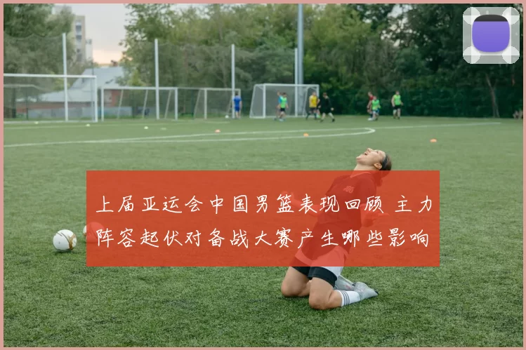 上届亚运会中国男篮表现回顾 主力阵容起伏对备战大赛产生哪些影响