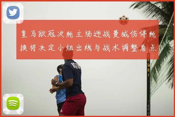 皇马欧冠次轮主场迎战曼城伤停轮换将决定小组出线与战术调整看点