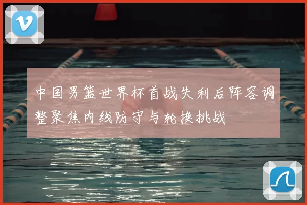 中国男篮世界杯首战失利后阵容调整聚焦内线防守与轮换挑战