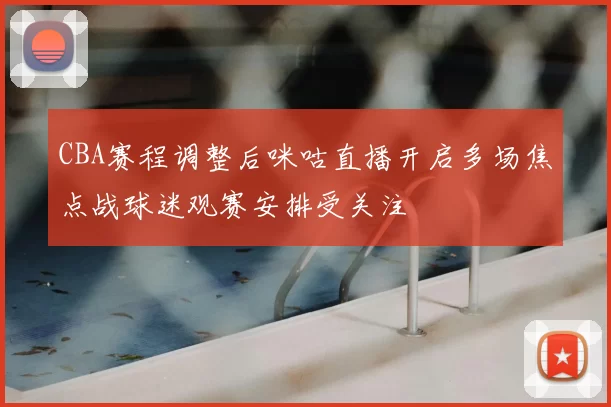 CBA赛程调整后咪咕直播开启多场焦点战球迷观赛安排受关注