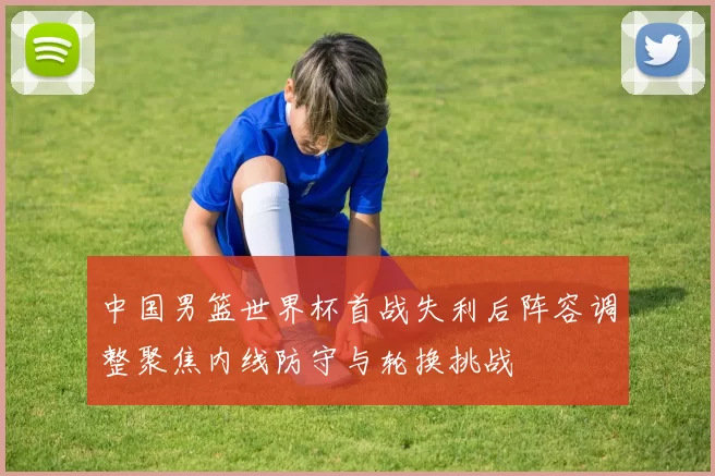 中国男篮世界杯首战失利后阵容调整聚焦内线防守与轮换挑战