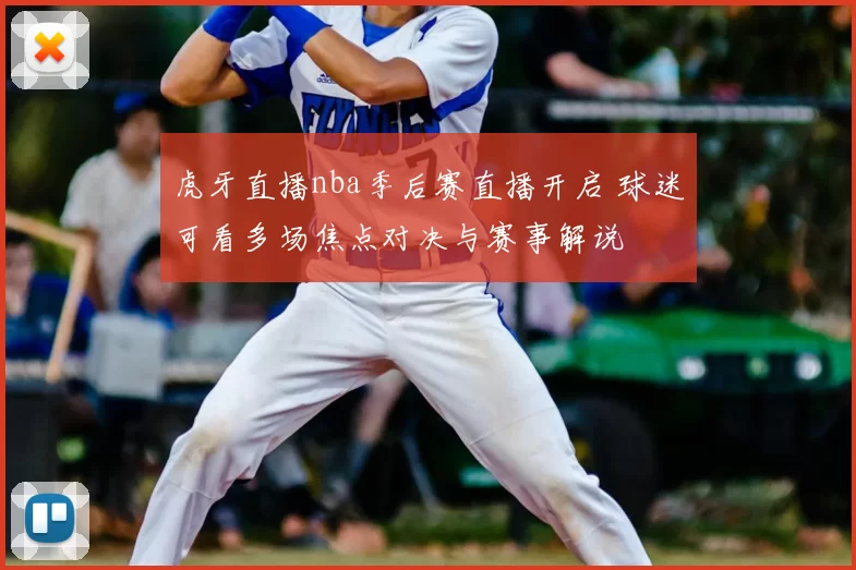 虎牙直播nba季后赛直播开启 球迷可看多场焦点对决与赛事解说