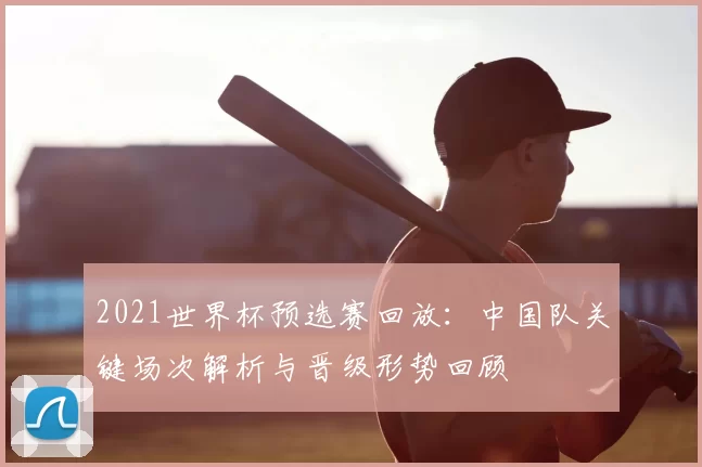 2021世界杯预选赛回放：中国队关键场次解析与晋级形势回顾