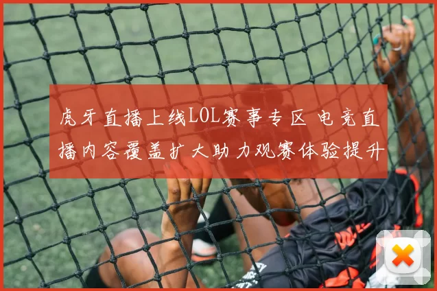 虎牙直播上线LOL赛事专区 电竞直播内容覆盖扩大助力观赛体验提升