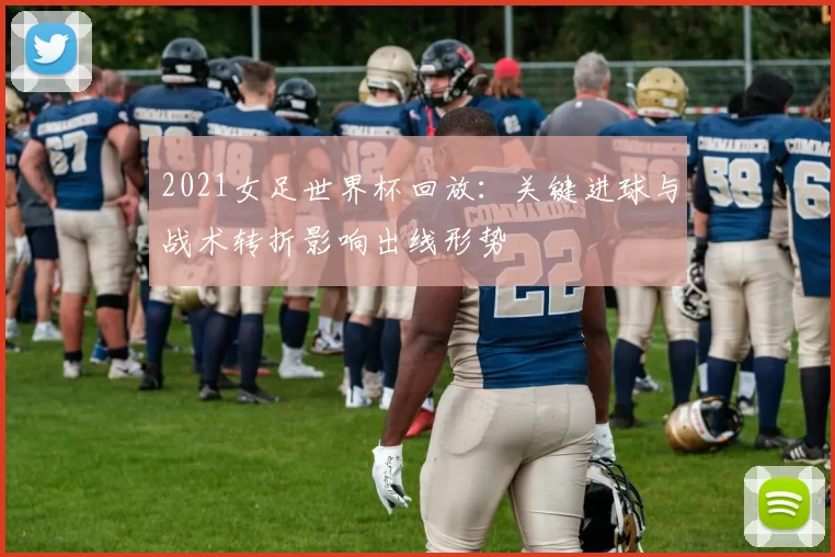 2021女足世界杯回放：关键进球与战术转折影响出线形势