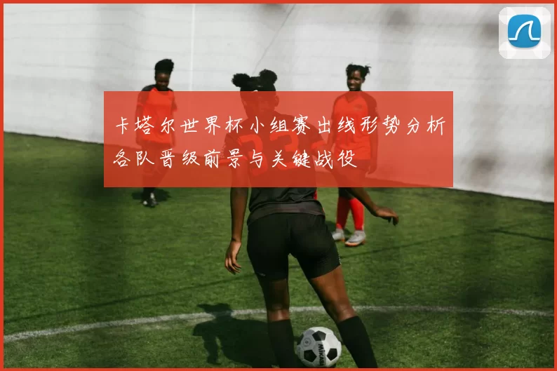 卡塔尔世界杯小组赛出线形势分析各队晋级前景与关键战役